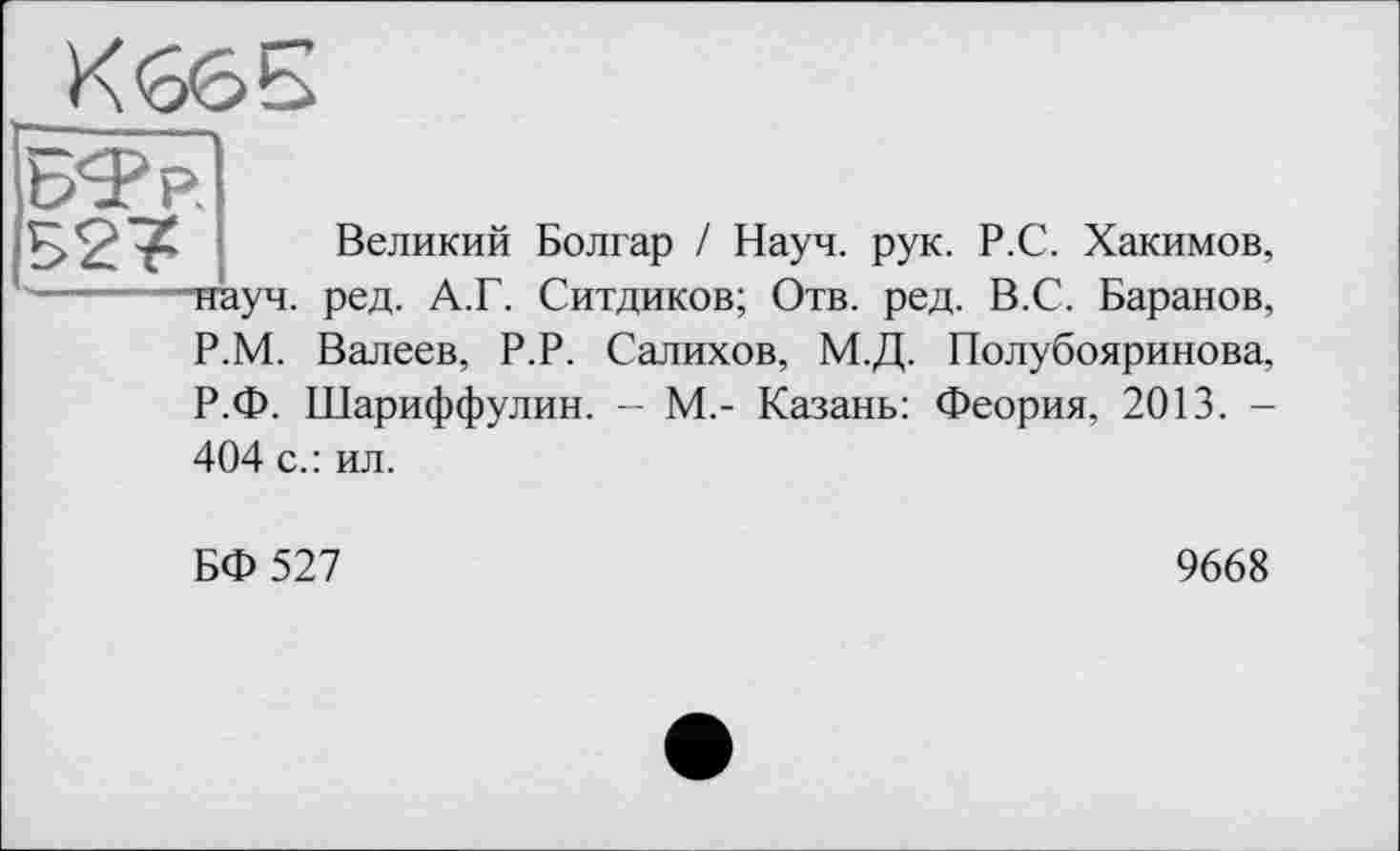 ﻿P
Великий Болгар / Науч. рук. Р.С. Хакимов, ■науч. ред. А.Г. Ситдиков; Отв. ред. В.С. Баранов, Р.М. Валеев, Р.Р. Салихов, М.Д. Полубояринова, Р.Ф. Шариффулин. - М,- Казань: Феория, 2013. -404 с.: ил.
БФ 527
9668